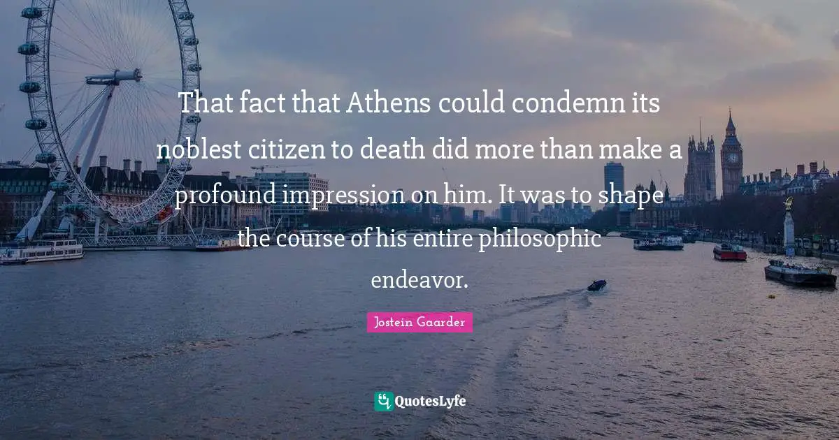 That fact that Athens could condemn its noblest citizen to death did more than make a profound impression on him. It was to shape the course of his entire philosophic endeavor.