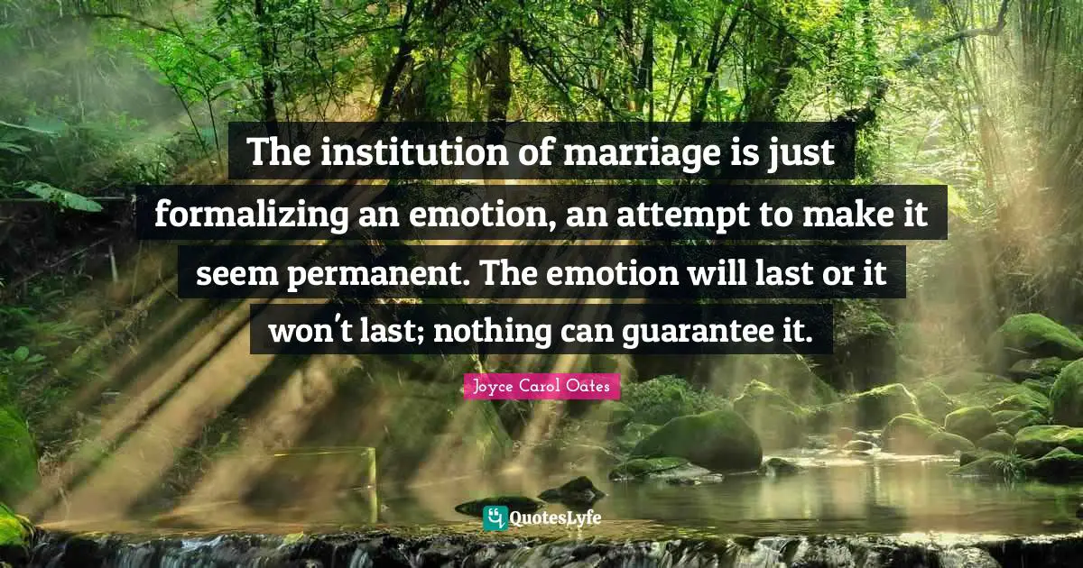 The institution of marriage is just formalizing an emotion, an attempt to make it seem permanent. The emotion will last or it won't last; nothing can guarantee it.