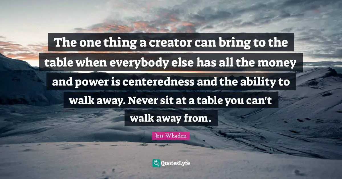 The one thing a creator can bring to the table when everybody else has all the money and power is centeredness and the ability to walk away. Never sit at a table you can't walk away from.