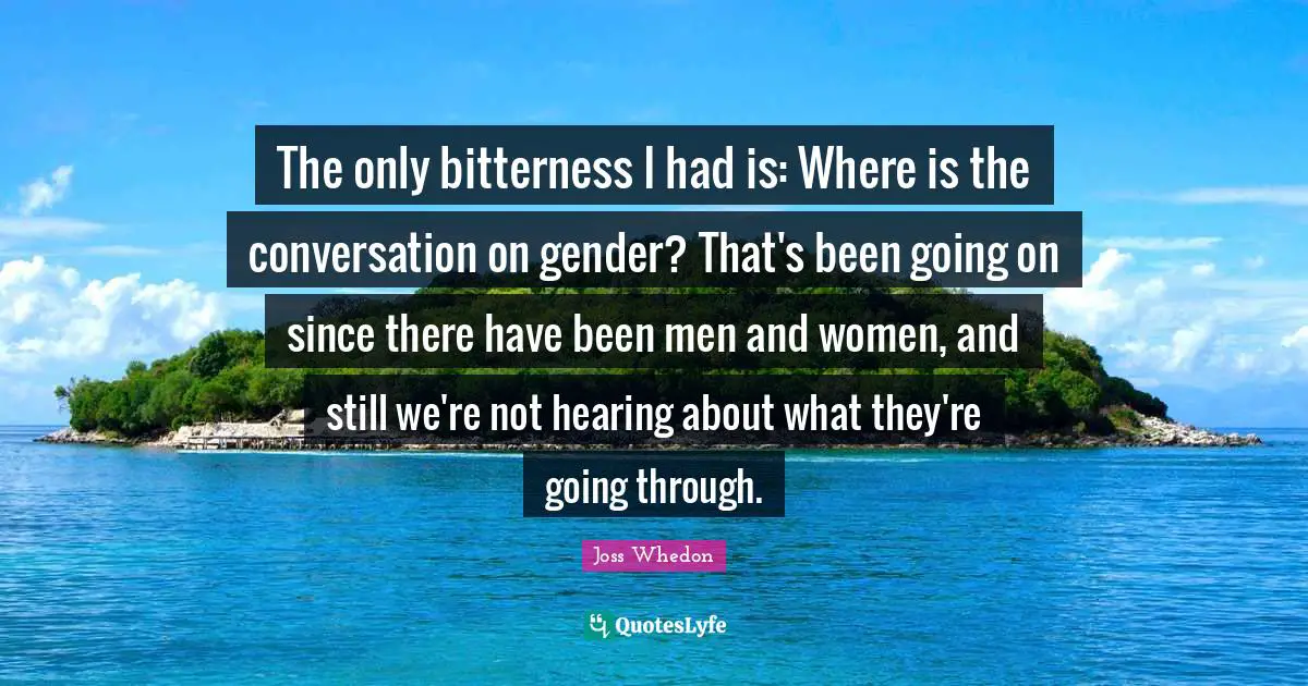 The only bitterness I had is: Where is the conversation on gender? That's been going on since there have been men and women, and still we're not hearing about what they're going through.