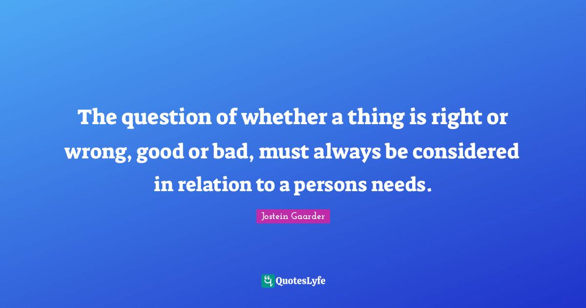 The question of whether a thing is right or wrong, good or bad, must always be considered in relation to a persons needs.