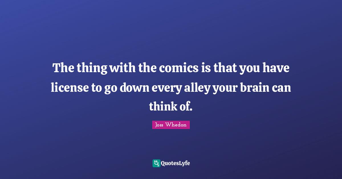 The thing with the comics is that you have license to go down every alley your brain can think of.