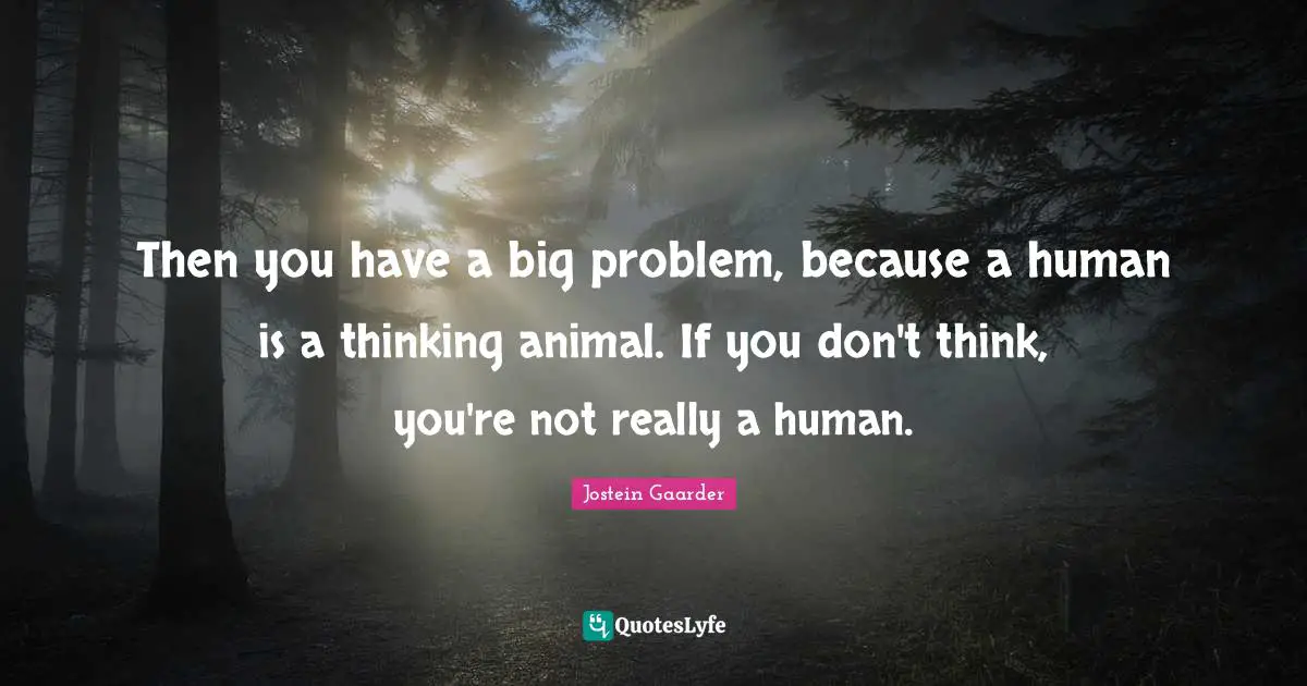 Then you have a big problem, because a human is a thinking animal. If you don't think, you're not really a human.