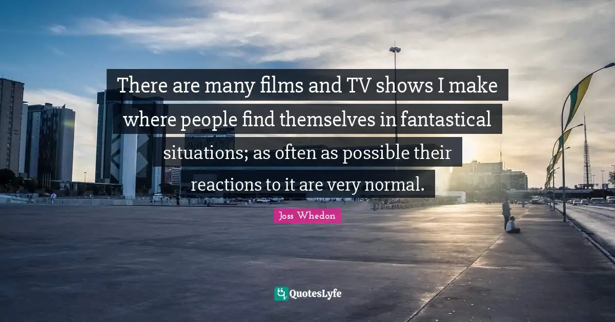 There are many films and TV shows I make where people find themselves in fantastical situations; as often as possible their reactions to it are very normal.