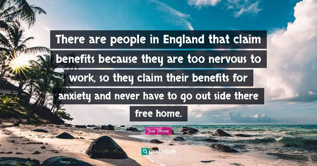 There are people in England that claim benefits because they are too nervous to work, so they claim their benefits for anxiety and never have to go out side there free home.
