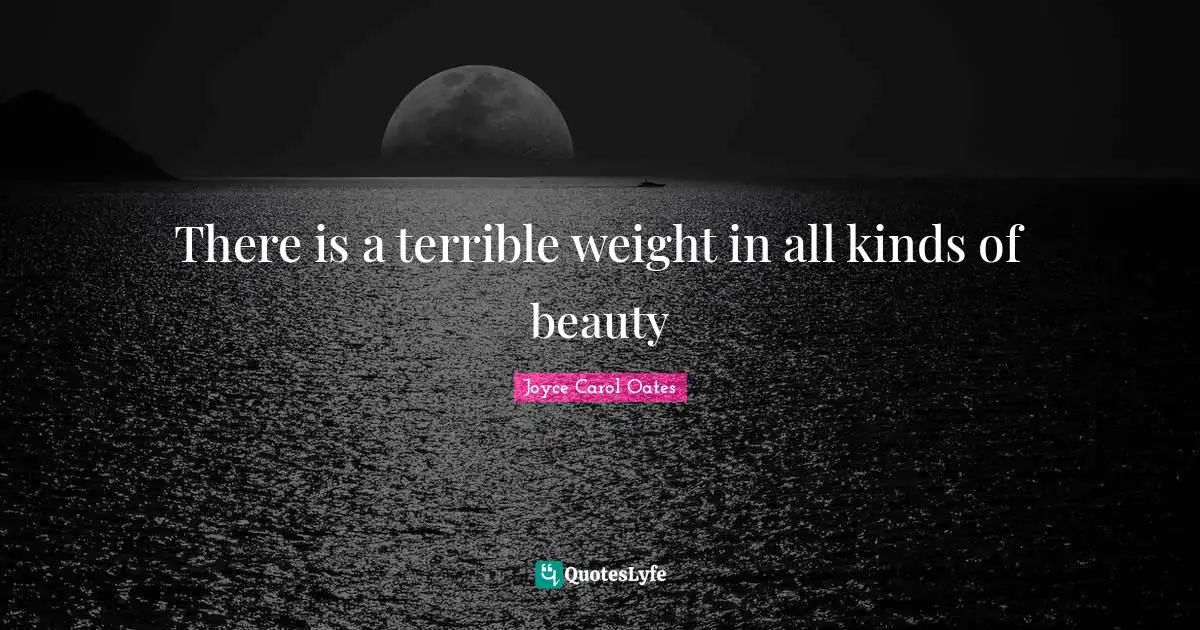 There is a terrible weight in all kinds of beauty