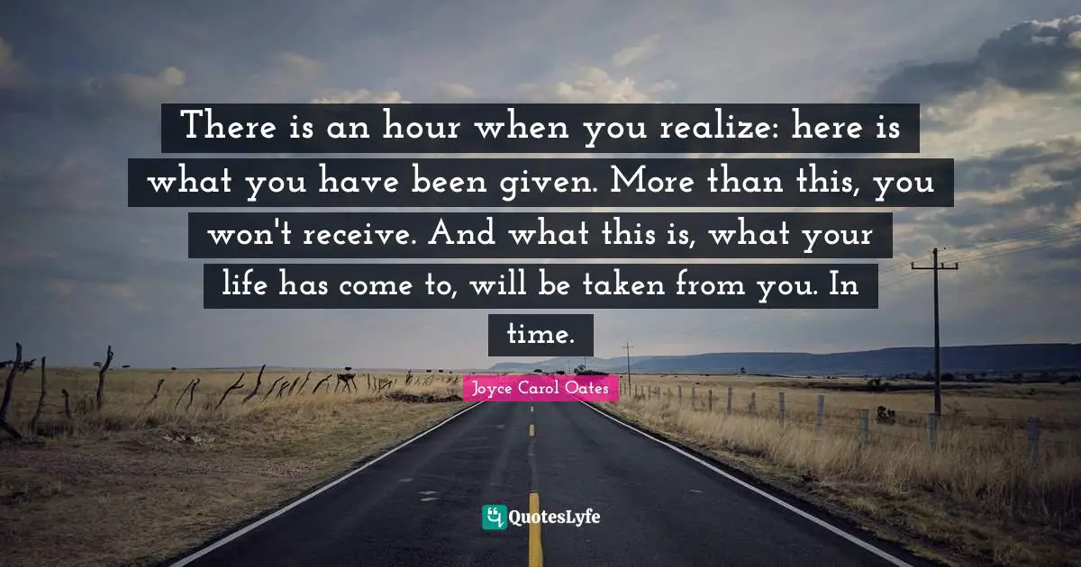 There is an hour when you realize: here is what you have been given. More than this, you won't receive. And what this is, what your life has come to, will be taken from you. In time.