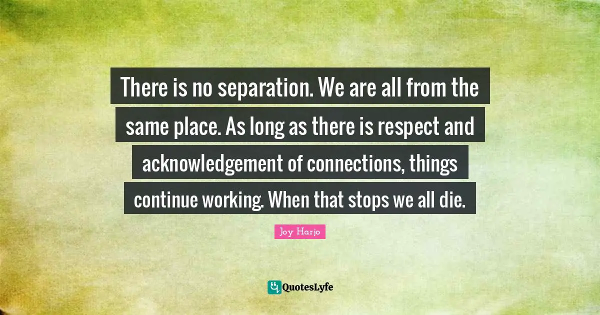 There is no separation. We are all from the same place. As long as there is respect and acknowledgement of connections, things continue working. When that stops we all die.