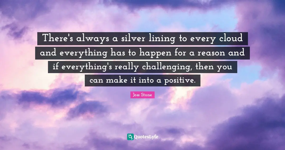 There's always a silver lining to every cloud and everything has to happen for a reason and if everything's really challenging, then you can make it into a positive.
