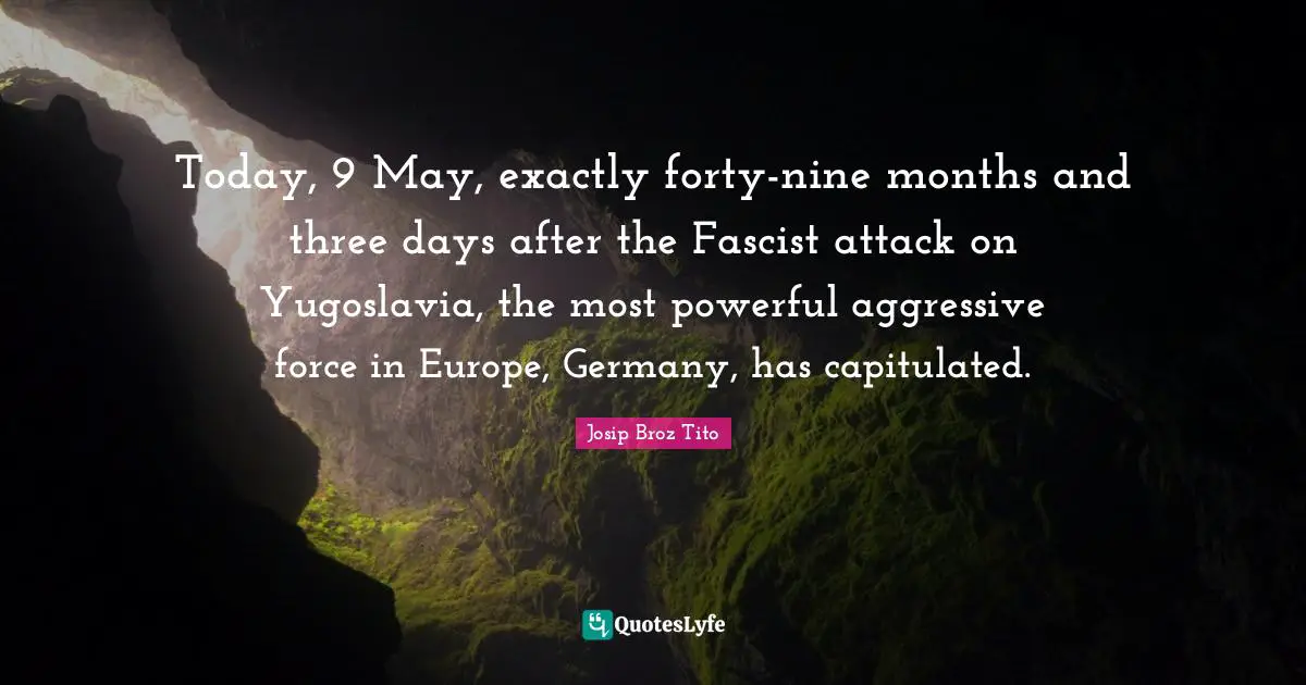 Josip Broz Tito Quotes: "Today, 9 May, exactly forty-nine months and three days after the Fascist attack on Yugoslavia, the most powerful aggressive force in Europe, Germany, has capitulated."