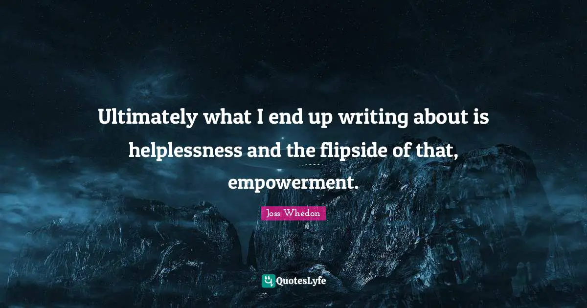 Ultimately what I end up writing about is helplessness and the flipside of that, empowerment.