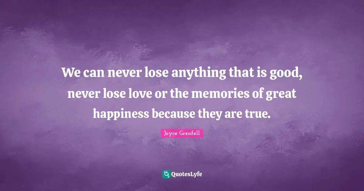 We can never lose anything that is good, never lose love or the memories of great happiness because they are true.