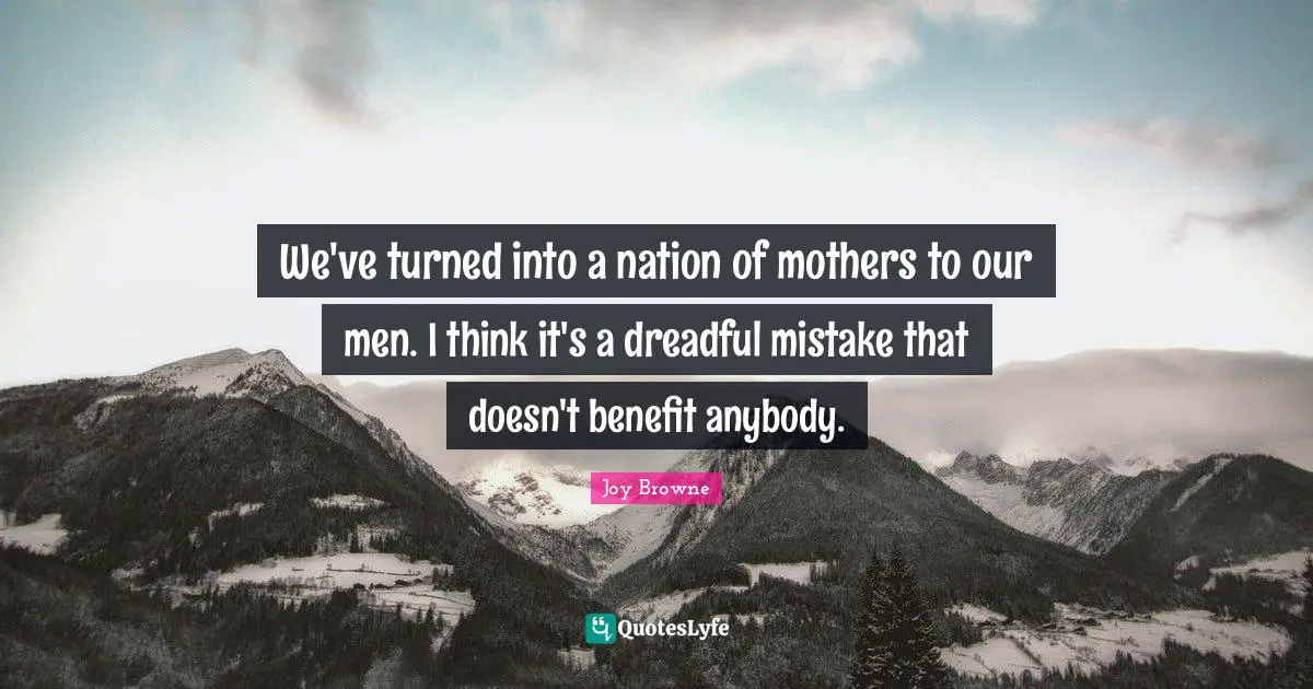 We've turned into a nation of mothers to our men. I think it's a dreadful mistake that doesn't benefit anybody.