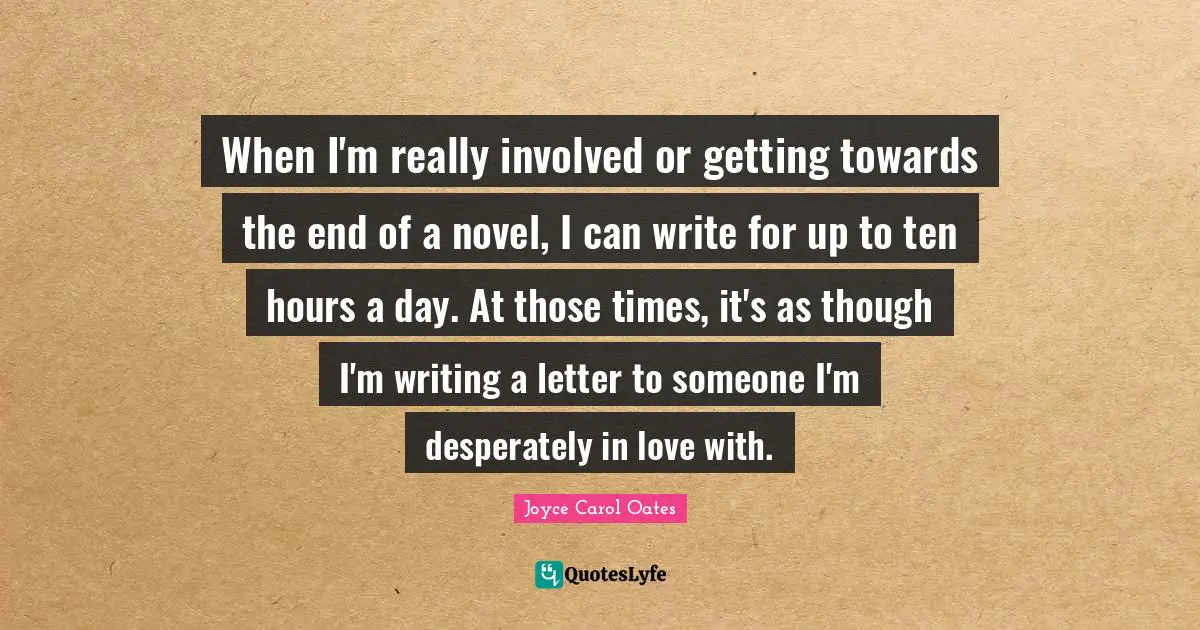 When I'm really involved or getting towards the end of a novel, I can write for up to ten hours a day. At those times, it's as though I'm writing a letter to someone I'm desperately in love with.