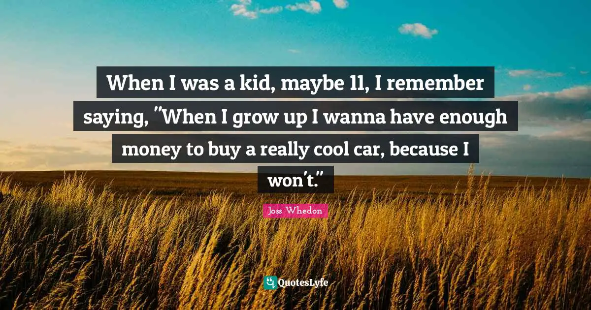 When I was a kid, maybe 11, I remember saying, "When I grow up I wanna have enough money to buy a really cool car, because I won't."