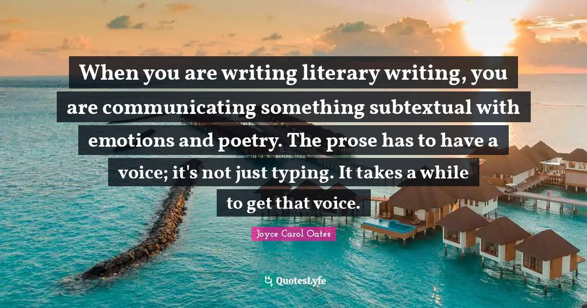 When you are writing literary writing, you are communicating something subtextual with emotions and poetry. The prose has to have a voice; it's not just typing. It takes a while to get that voice.