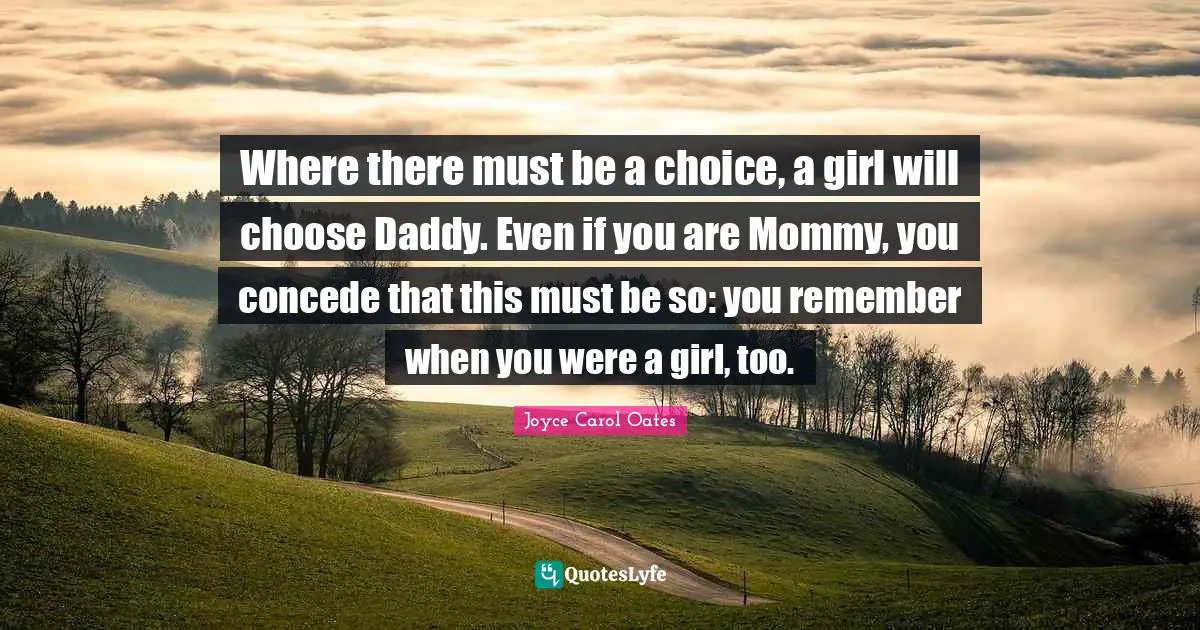 Where there must be a choice, a girl will choose Daddy. Even if you are Mommy, you concede that this must be so: you remember when you were a girl, too.