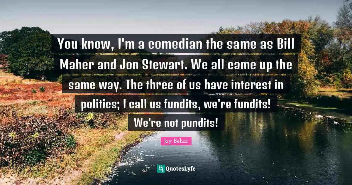 You know, I'm a comedian the same as Bill Maher and Jon Stewart. We all came up the same way. The three of us have interest in politics; I call us fundits, we're fundits! We're not pundits!