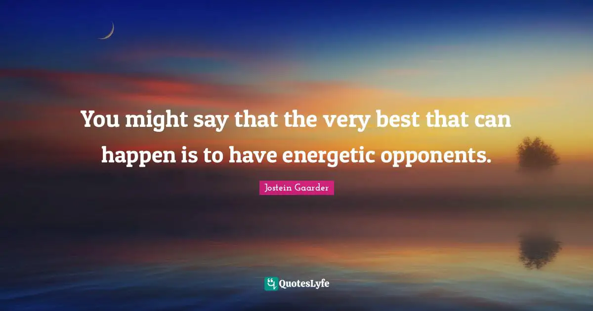 You might say that the very best that can happen is to have energetic opponents.
