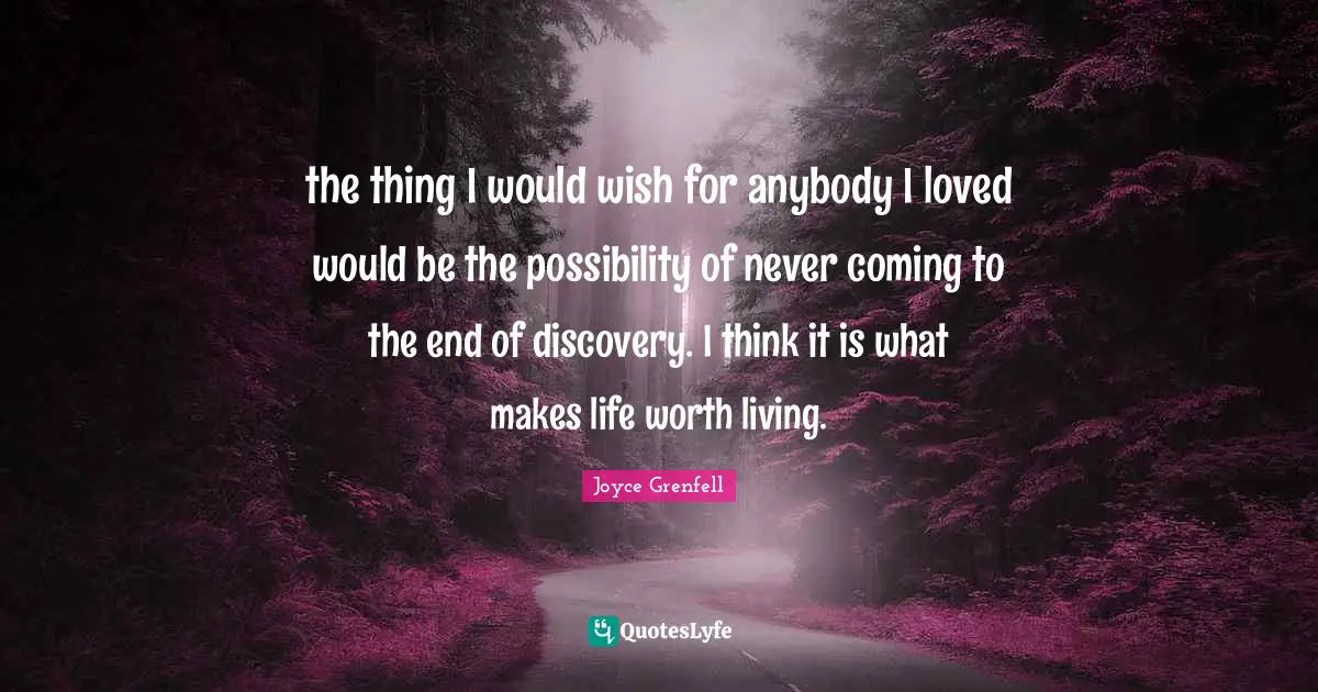 the thing I would wish for anybody I loved would be the possibility of never coming to the end of discovery. I think it is what makes life worth living.