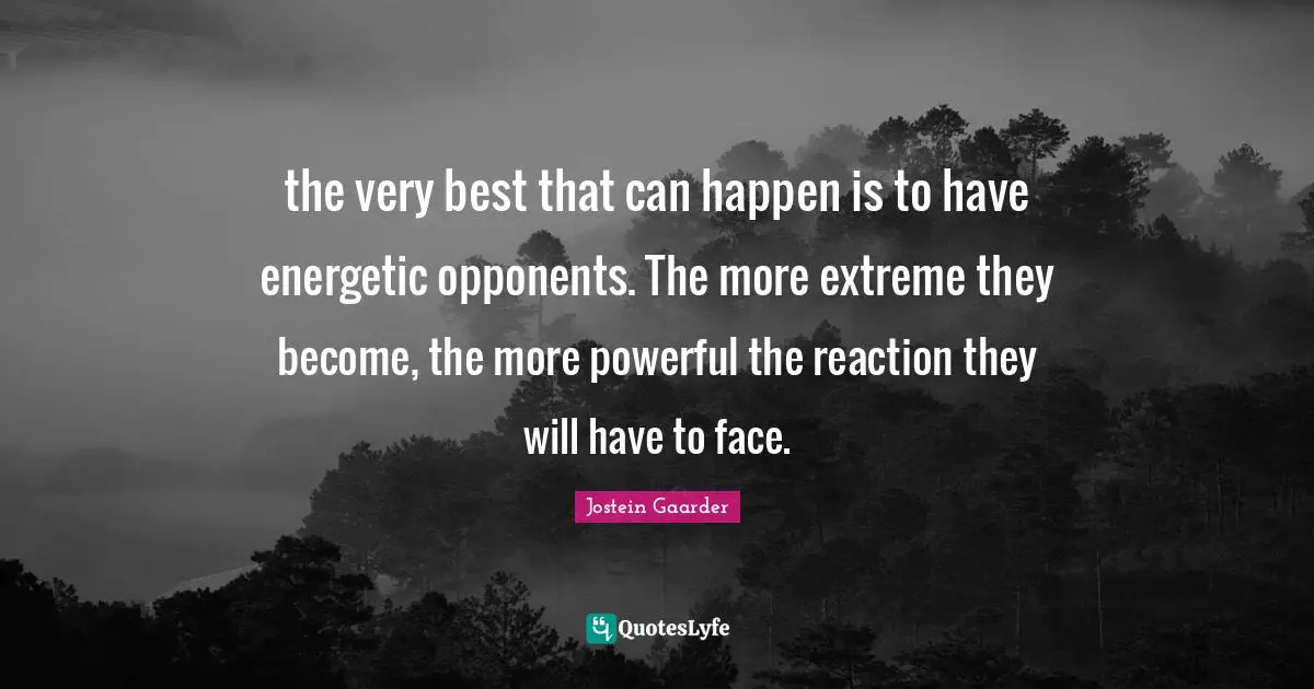 the very best that can happen is to have energetic opponents. The more extreme they become, the more powerful the reaction they will have to face.