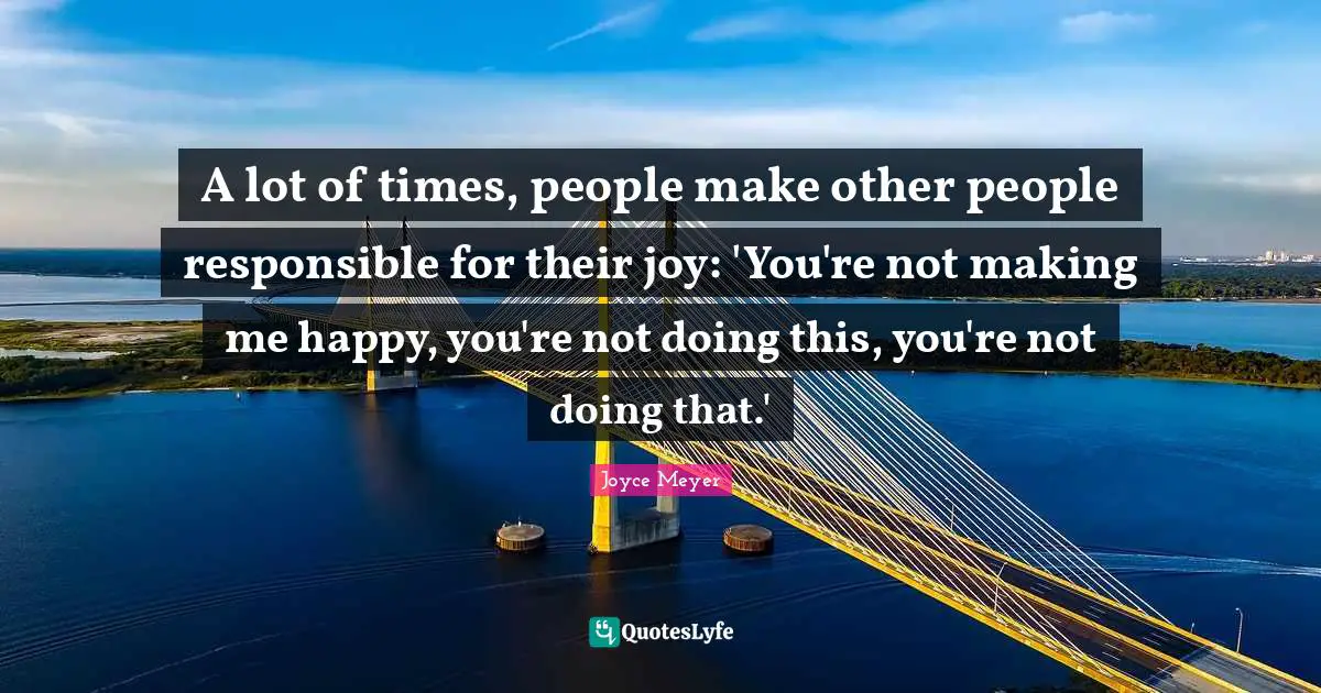 A lot of times, people make other people responsible for their joy: 'You're not making me happy, you're not doing this, you're not doing that.'