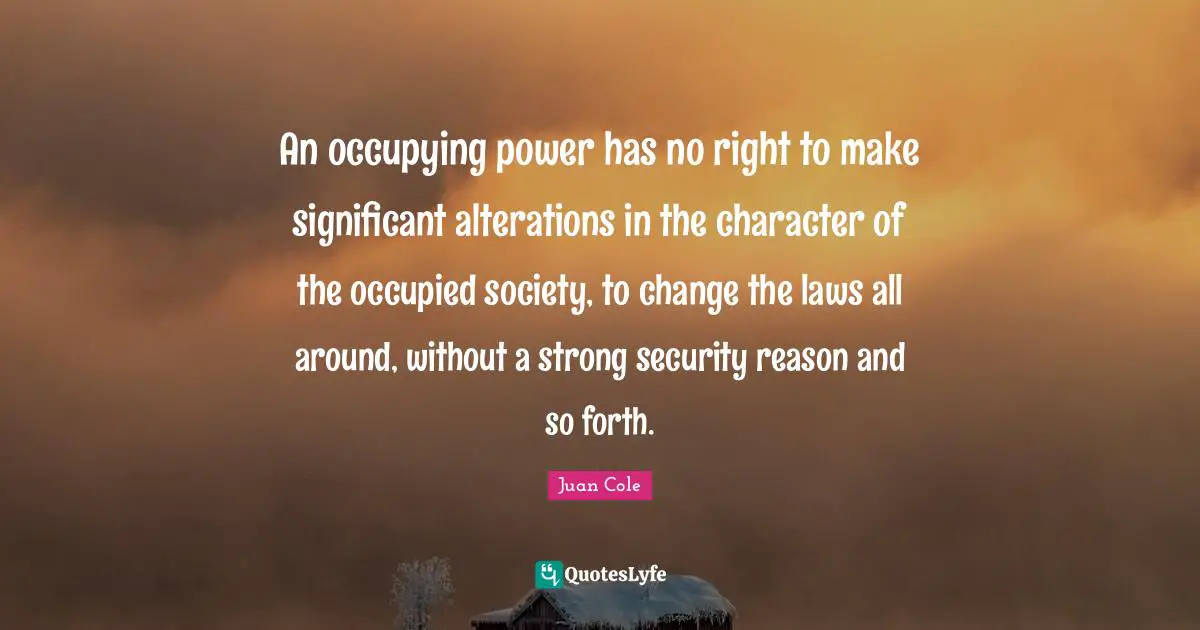 An occupying power has no right to make significant alterations in the character of the occupied society, to change the laws all around, without a strong security reason and so forth.