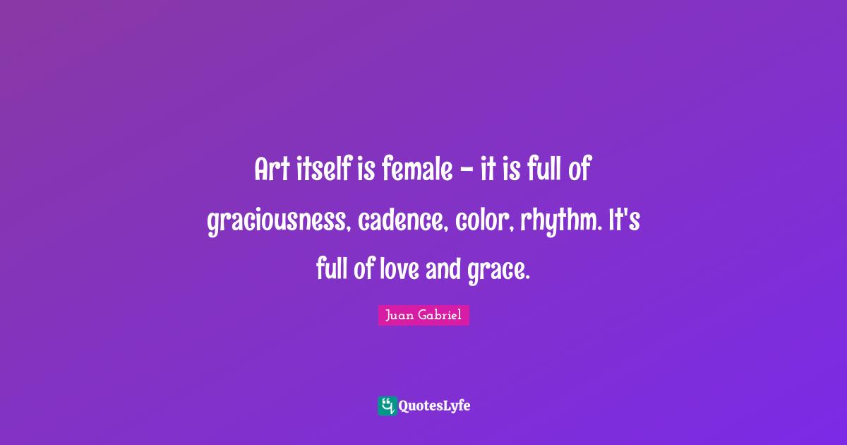 Art itself is female - it is full of graciousness, cadence, color, rhythm. It's full of love and grace.
