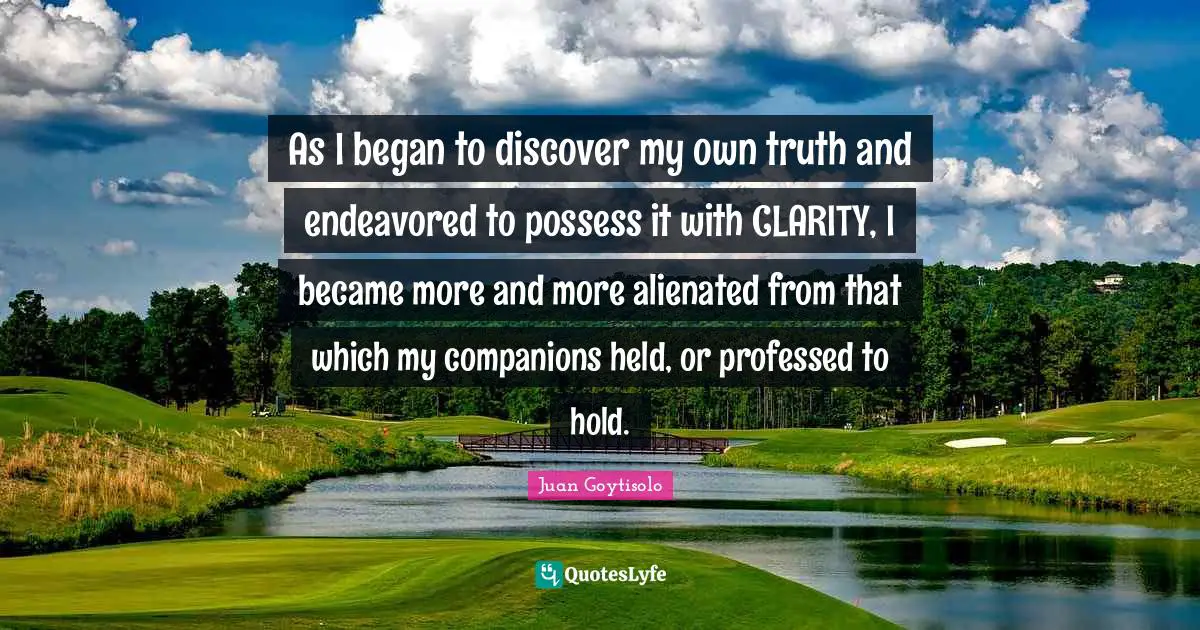 As I began to discover my own truth and endeavored to possess it with CLARITY, I became more and more alienated from that which my companions held, or professed to hold.