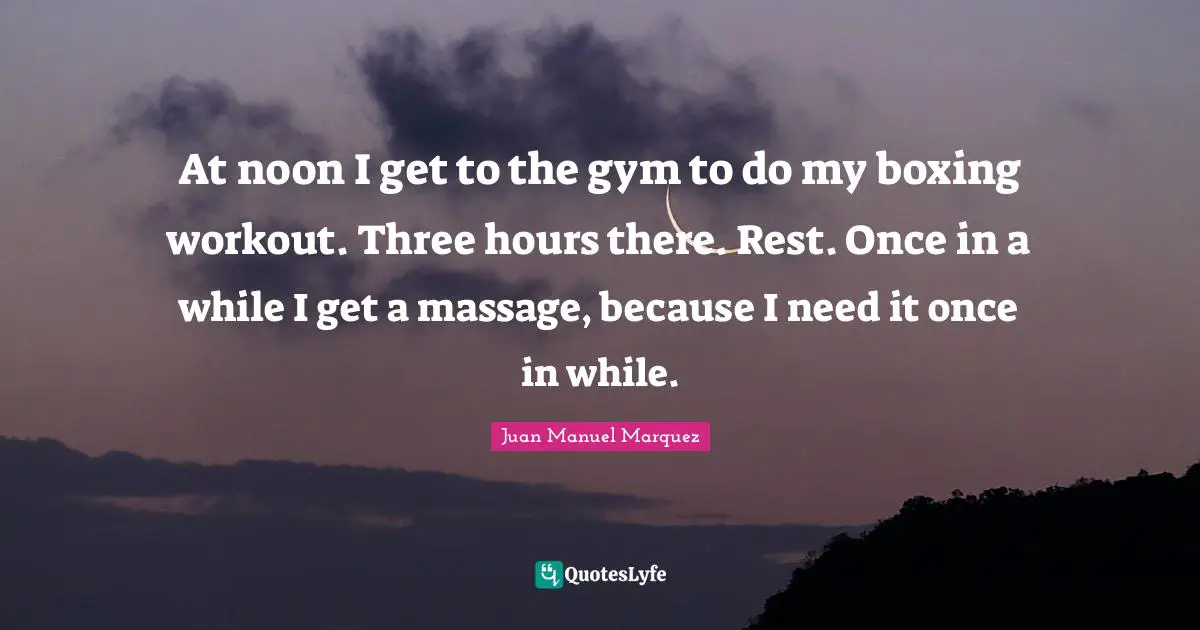At noon I get to the gym to do my boxing workout. Three hours there. Rest. Once in a while I get a massage, because I need it once in while.