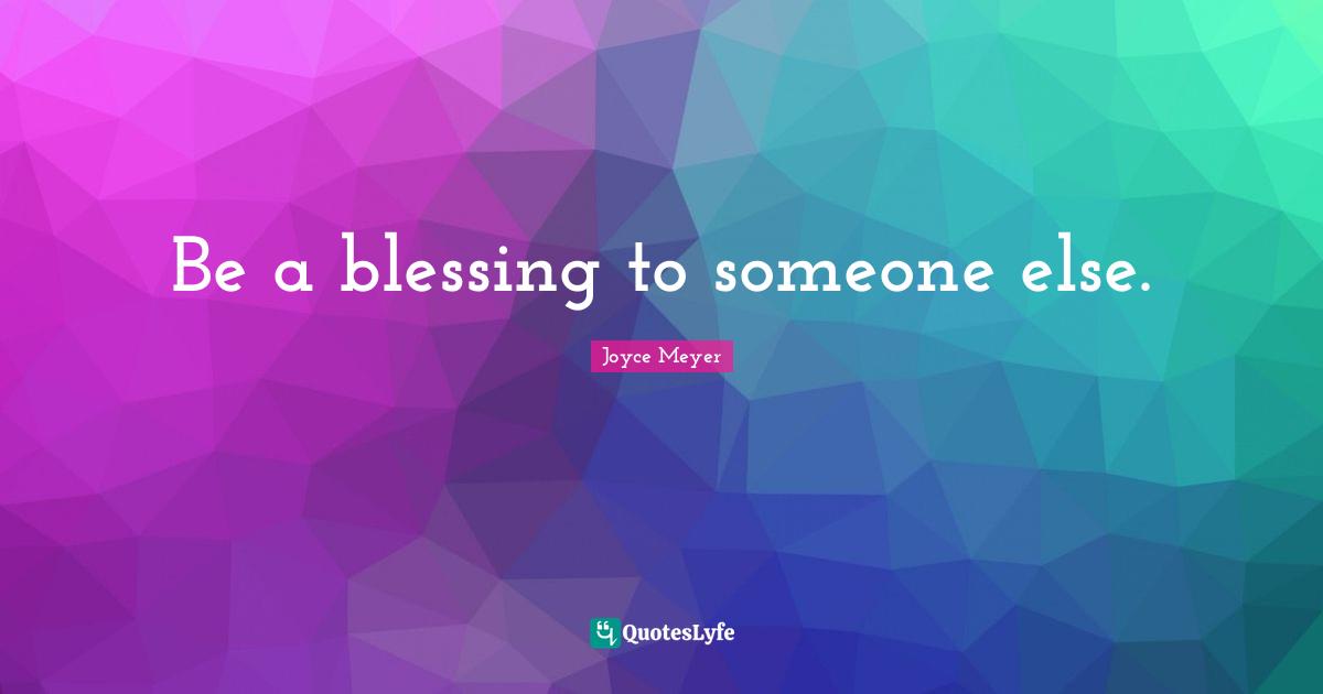 Be a blessing to someone else.