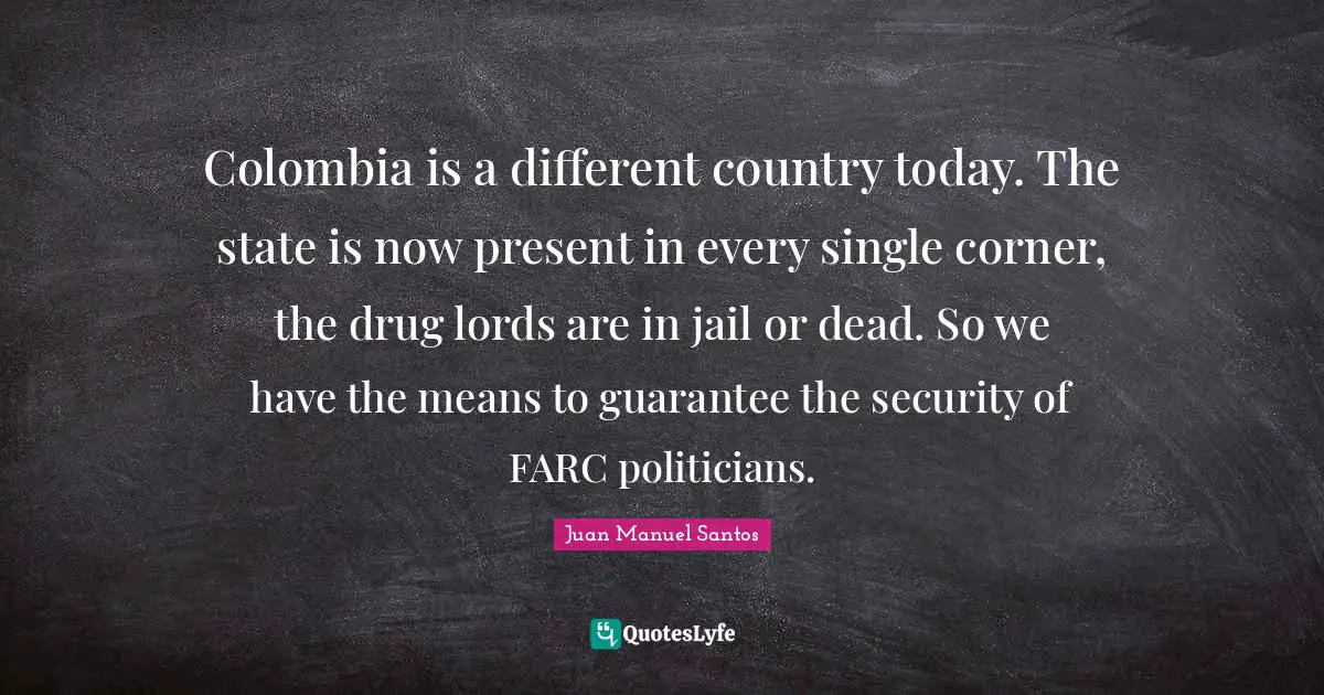 Colombia is a different country today. The state is now present in every single corner, the drug lords are in jail or dead. So we have the means to guarantee the security of FARC politicians.