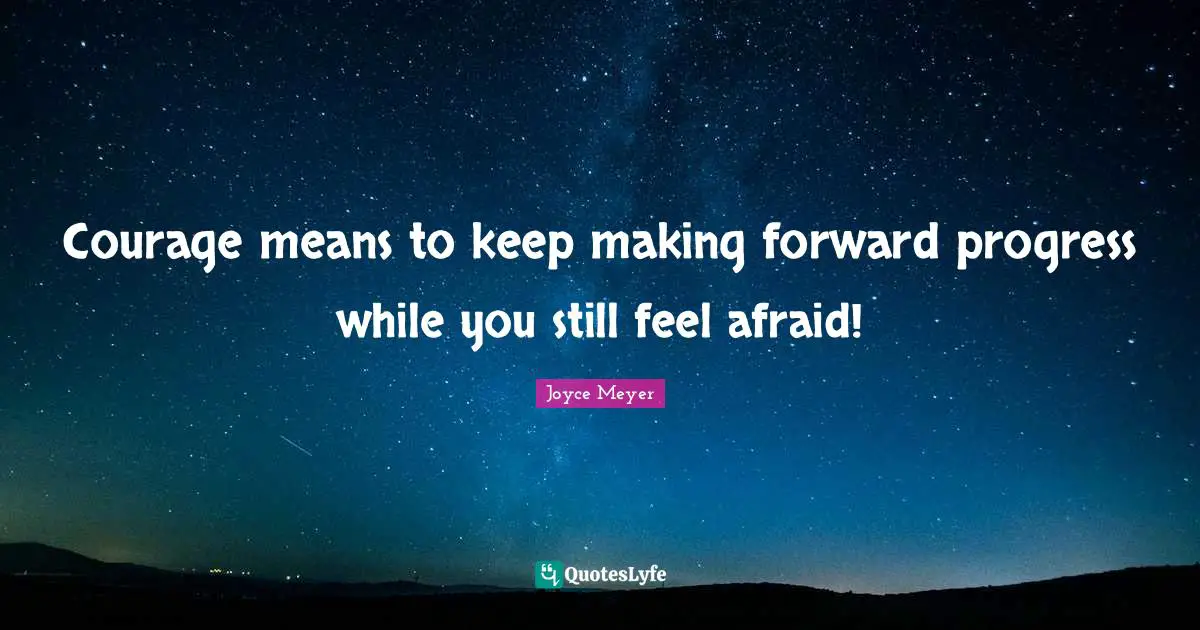 Courage means to keep making forward progress while you still feel afraid!