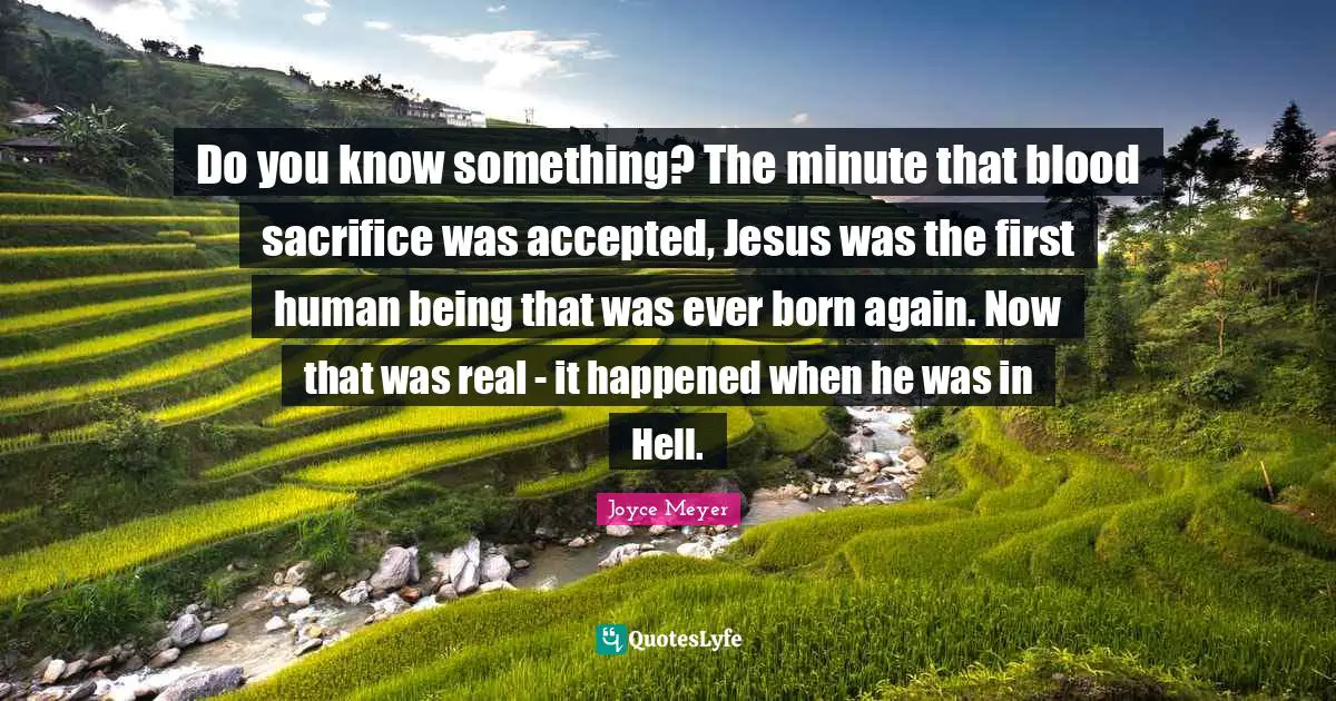 Do you know something? The minute that blood sacrifice was accepted, Jesus was the first human being that was ever born again. Now that was real - it happened when he was in Hell.