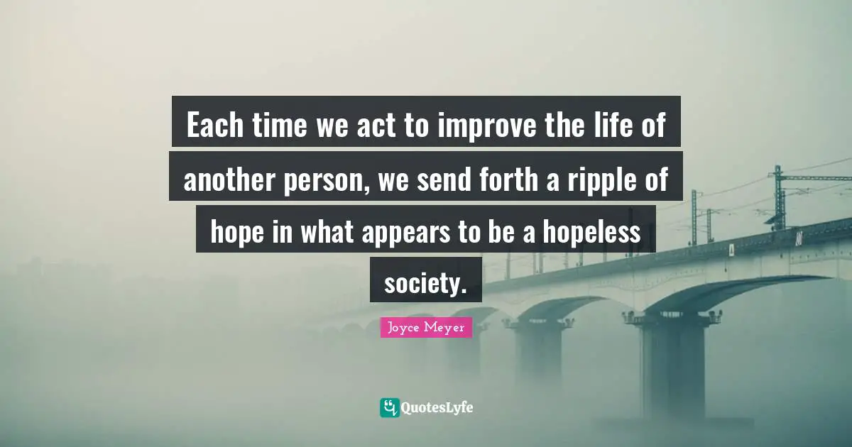 Each time we act to improve the life of another person, we send forth a ripple of hope in what appears to be a hopeless society.