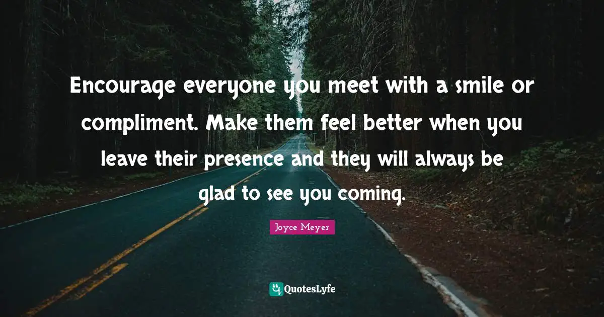 Better Quotes: "Encourage everyone you meet with a smile or compliment. Make them feel better when you leave their presence and they will always be glad to see you coming."