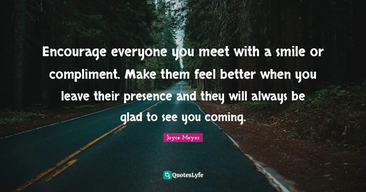 Joyce Meyer Quotes: Encourage everyone you meet with a smile or compliment. Make them feel better when you leave their presence and they will always be glad to see you coming.