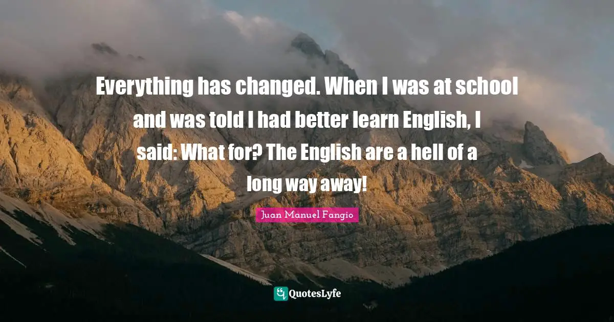 Everything has changed. When I was at school and was told I had better learn English, I said: What for? The English are a hell of a long way away!