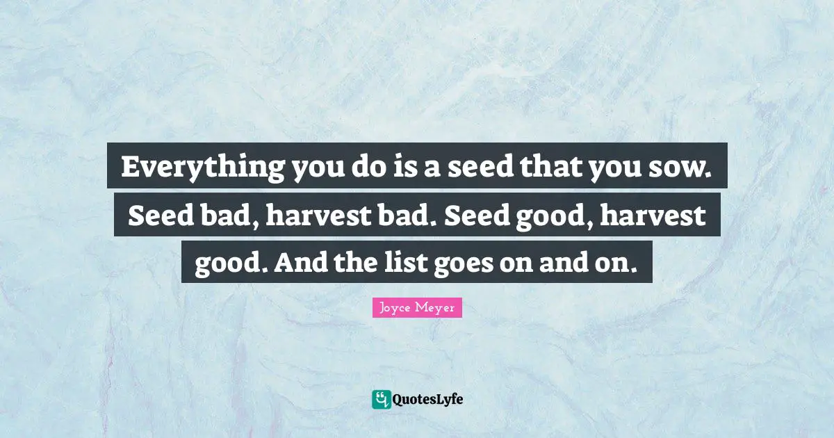 Everything you do is a seed that you sow. Seed bad, harvest bad. Seed good, harvest good. And the list goes on and on.