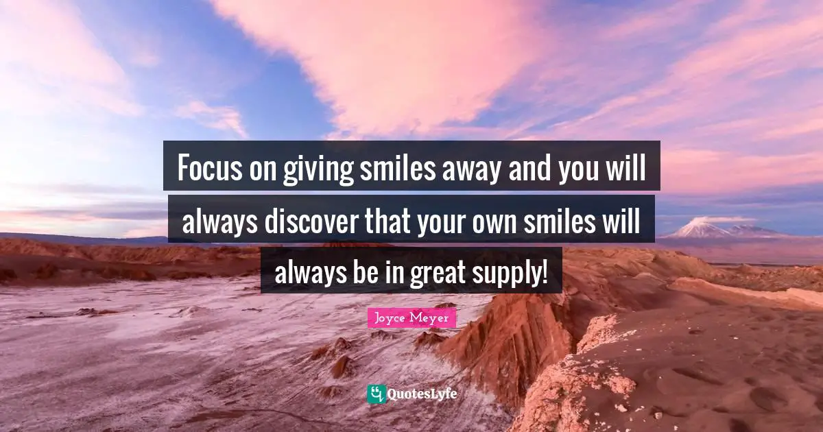 Focus on giving smiles away and you will always discover that your own smiles will always be in great supply!