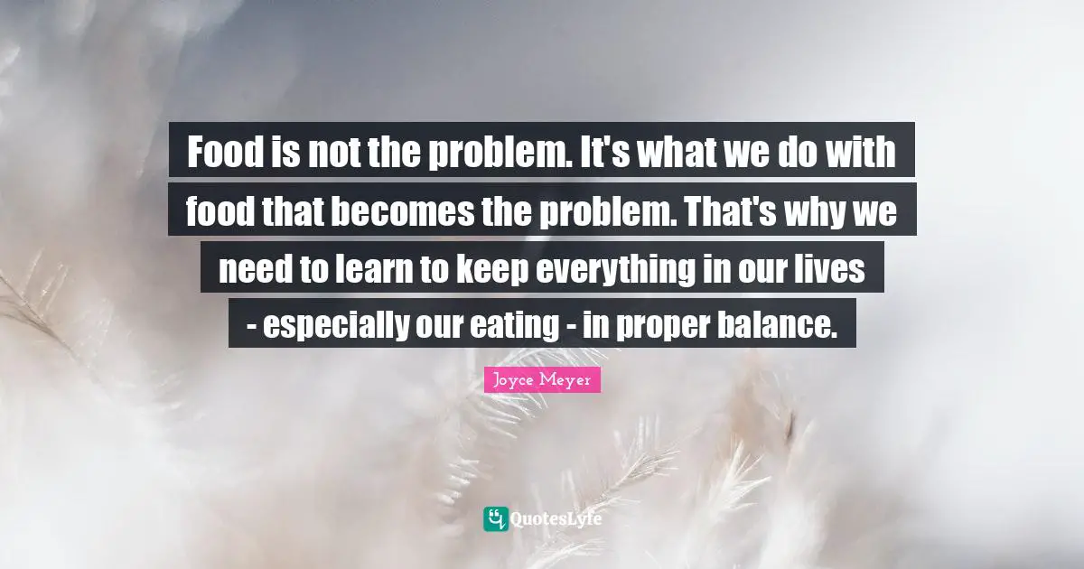 Food is not the problem. It's what we do with food that becomes the problem. That's why we need to learn to keep everything in our lives - especially our eating - in proper balance.