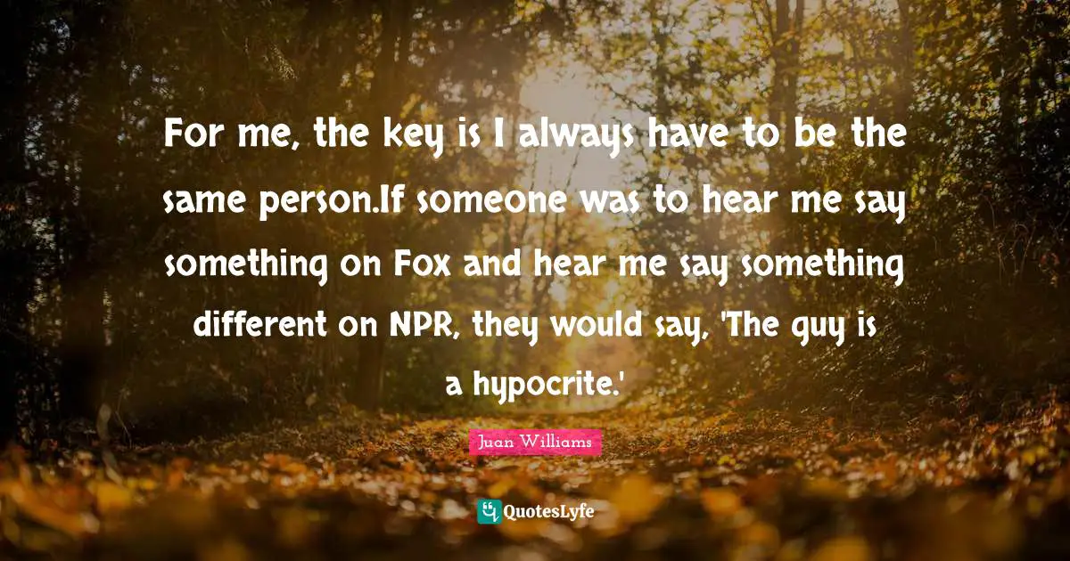 For me, the key is I always have to be the same person.If someone was to hear me say something on Fox and hear me say something different on NPR, they would say, 'The guy is a hypocrite.'