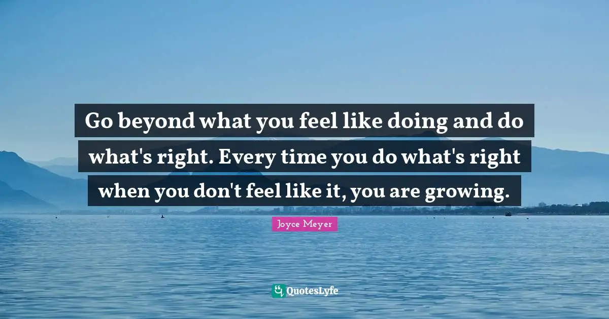 Go beyond what you feel like doing and do what's right. Every time you do what's right when you don't feel like it, you are growing.