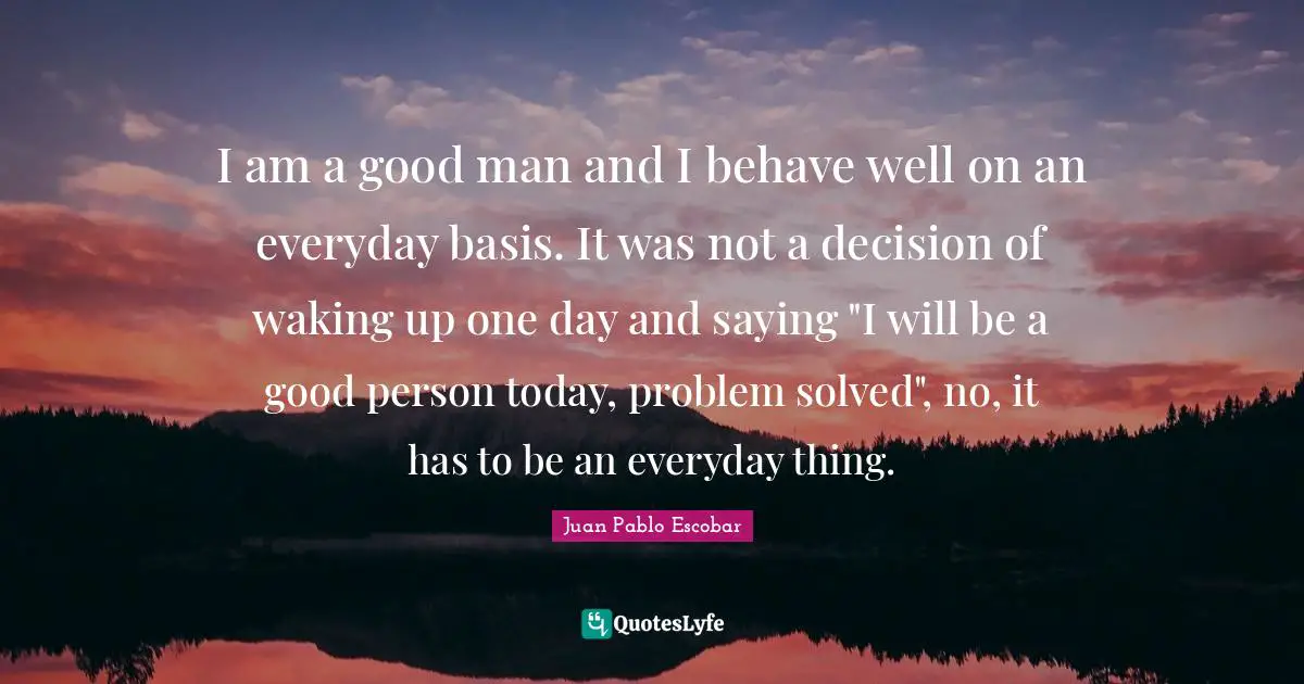 Pablo Escobar Quotes: "I am a good man and I behave well on an everyday basis. It was not a decision of waking up one day and saying "I will be a good person today, problem solved", no, it has to be an everyday thing."