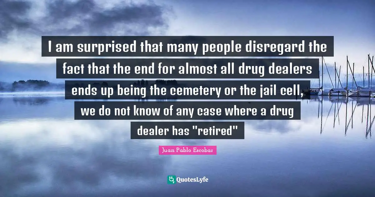 Pablo Escobar Quotes: "I am surprised that many people disregard the fact that the end for almost all drug dealers ends up being the cemetery or the jail cell, we do not know of any case where a drug dealer has "retired""