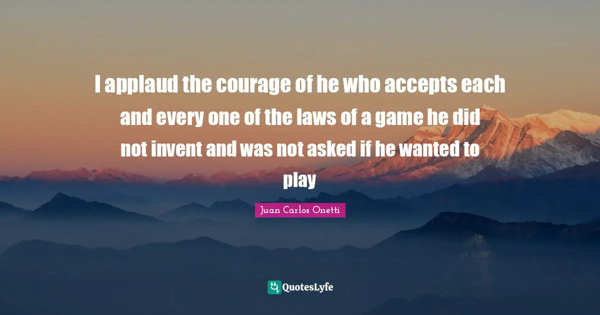 I applaud the courage of he who accepts each and every one of the laws of a game he did not invent and was not asked if he wanted to play