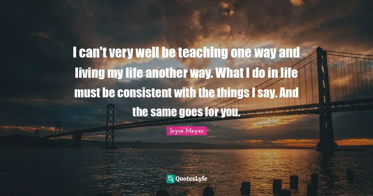 I can't very well be teaching one way and living my life another way. What I do in life must be consistent with the things I say. And the same goes for you.