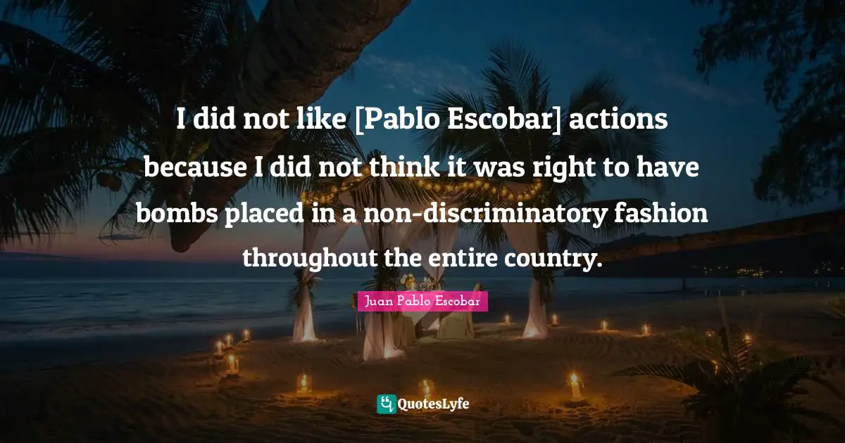 Pablo Escobar Quotes: "I did not like [Pablo Escobar] actions because I did not think it was right to have bombs placed in a non-discriminatory fashion throughout the entire country."