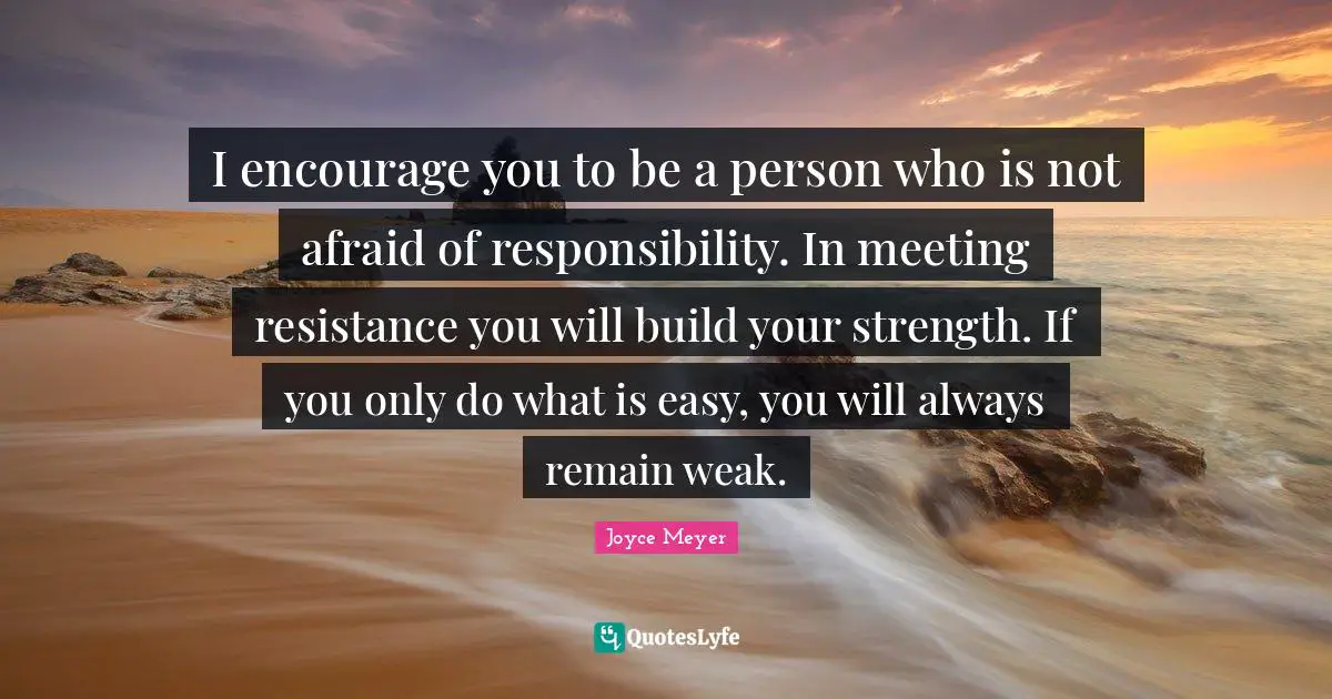 I encourage you to be a person who is not afraid of responsibility. In meeting resistance you will build your strength. If you only do what is easy, you will always remain weak.