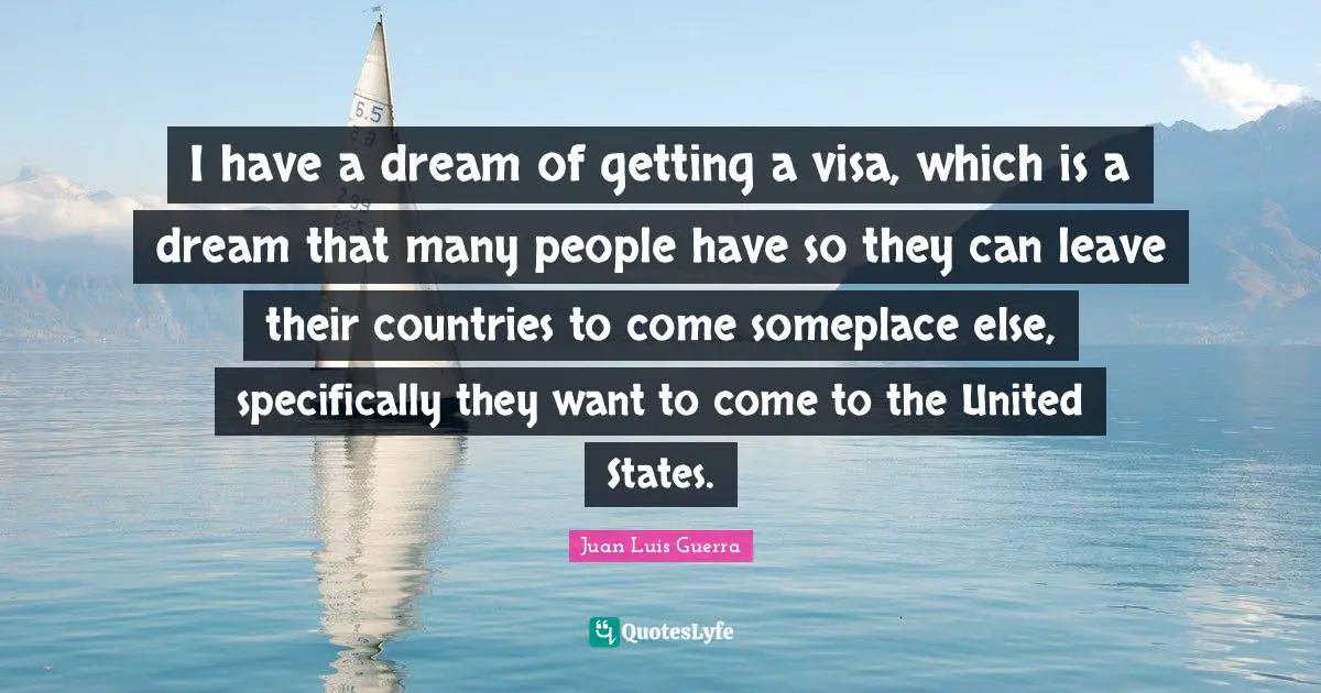 I have a dream of getting a visa, which is a dream that many people have so they can leave their countries to come someplace else, specifically they want to come to the United States.